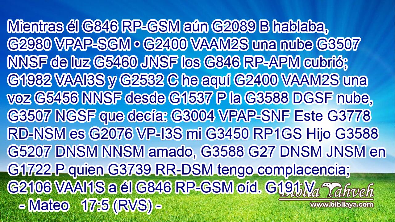 Mientras él G846 RP-GSM aún G2089 B hablaba, G2980 VPAP-SGM • G2400 VAAM2S una nube G3507 NNSF de luz G5460 JNSF los G846 RP-APM cubrió; G1982 VAAI3S y G2532 C he aquí G2400 VAAM2S una voz G5456 NNSF desde G1537 P la G3588 DGSF nube, G3507 NGSF que decía: G3004 VPAP-SNF Este G3778 RD-NSM es G2076 VP-I3S mi G3450 RP1GS Hijo G3588 G5207 DNSM NNSM amado, G3588 G27 DNSM JNSM en G1722 P quien G3739 RR-DSM tengo complacencia; G2106 VAAI1S a él G846 RP-GSM oíd. G191 V