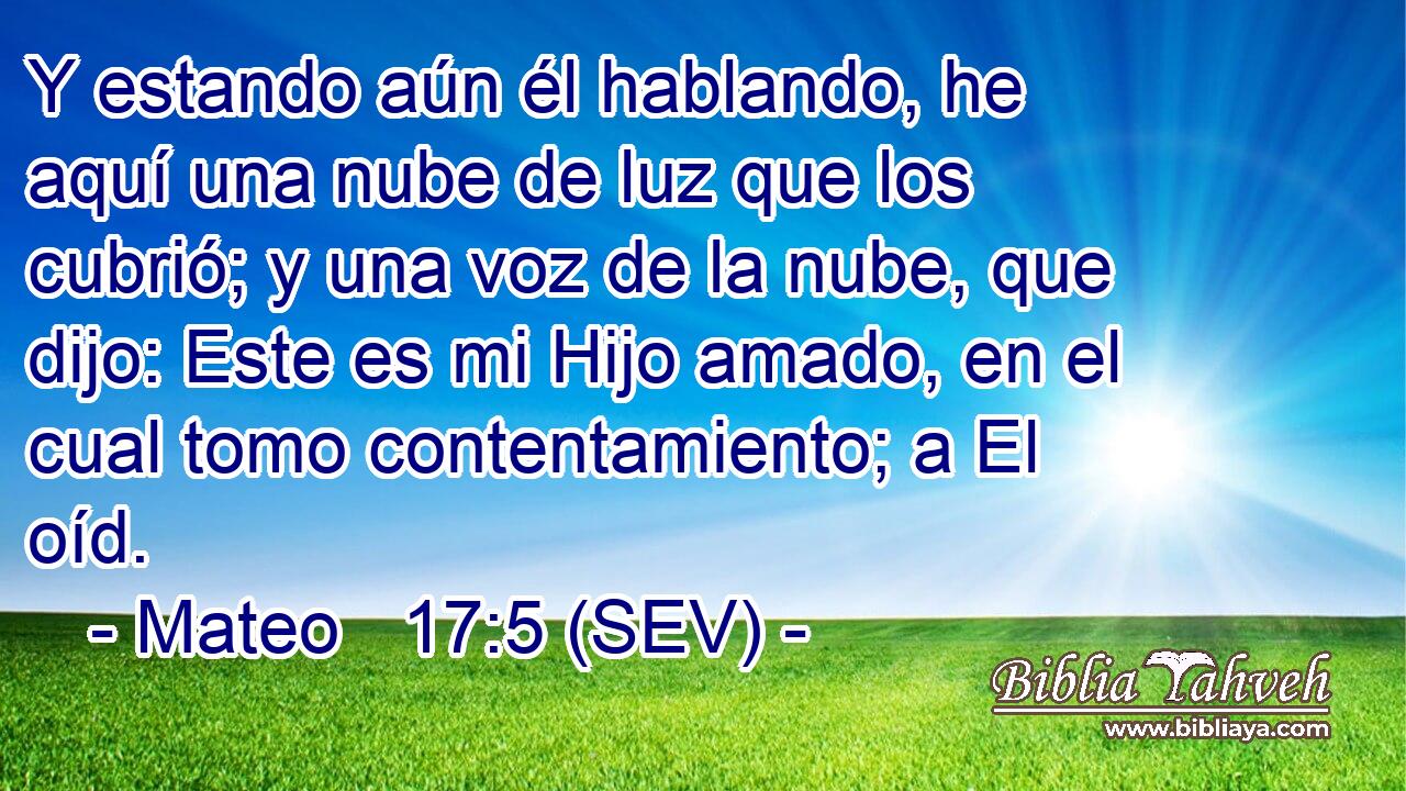 Y estando aún él hablando, he aquí una nube de luz que los cubrió; y una voz de la nube, que dijo: Este es mi Hijo amado, en el cual tomo contentamiento; a El oíd.