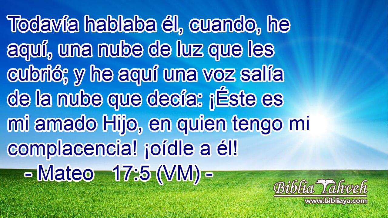  Todavía hablaba él, cuando, he aquí, una nube de luz que les cubrió; y he aquí una voz salía de la nube que decía: ¡Éste es mi amado Hijo, en quien tengo mi complacencia! ¡oídle a él! 