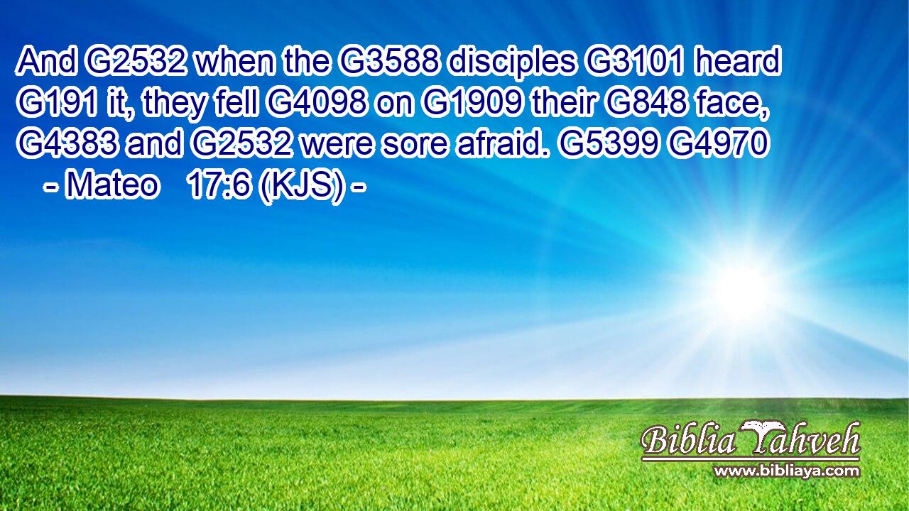 And G2532 when the G3588 disciples G3101 heard G191 it, they fell G4098 on G1909 their G848 face, G4383 and G2532 were sore afraid. G5399 G4970