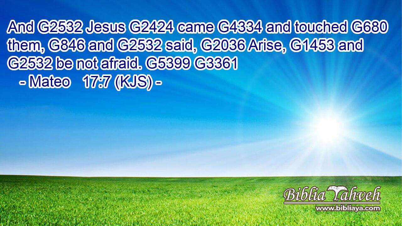 And G2532 Jesus G2424 came G4334 and touched G680 them, G846 and G2532 said, G2036 Arise, G1453 and G2532 be not afraid. G5399 G3361