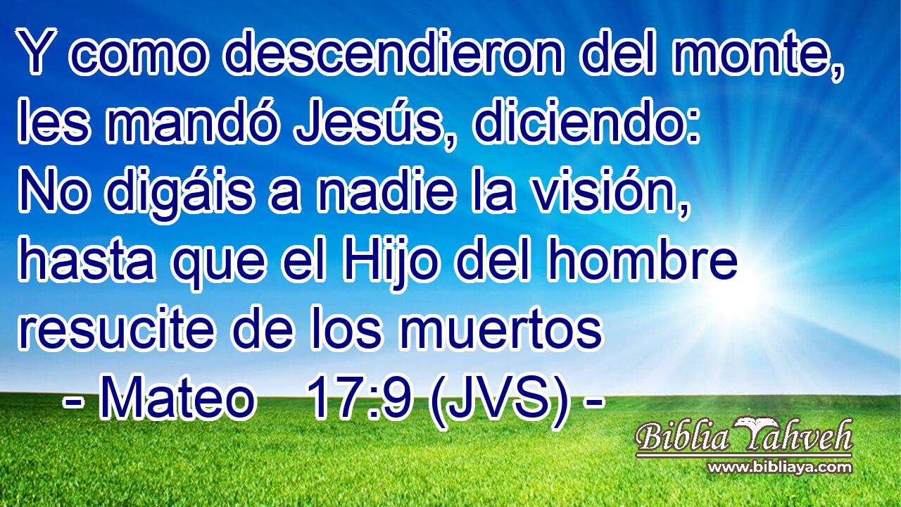 Y como descendieron del monte, les mandó Jesús, diciendo: No digáis a nadie la visión, hasta que el Hijo del hombre resucite de los muertos