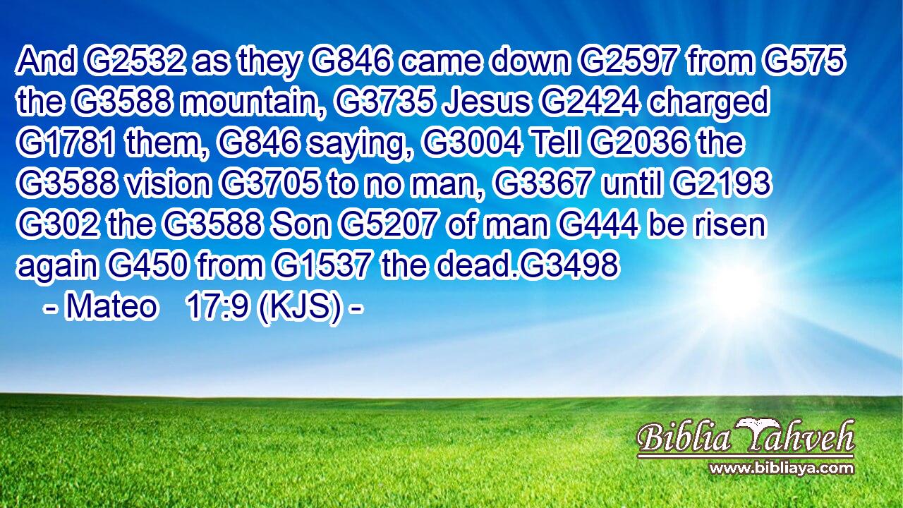 And G2532 as they G846 came down G2597 from G575 the G3588 mountain, G3735 Jesus G2424 charged G1781 them, G846 saying, G3004 Tell G2036 the G3588 vision G3705 to no man, G3367 until G2193  G302 the G3588 Son G5207 of man G444 be risen again G450 from G1537 the dead.G3498