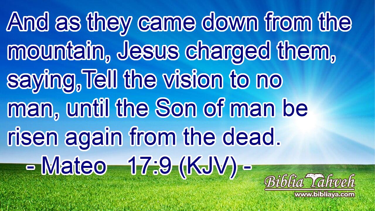 And as they came down from the mountain, Jesus charged them, saying,Tell the vision to no man, until the Son of man be risen again from the dead.