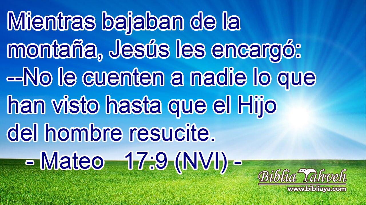  Mientras bajaban de la montaña, Jesús les encargó: --No le cuenten a nadie lo que han visto hasta que el Hijo del hombre resucite. 