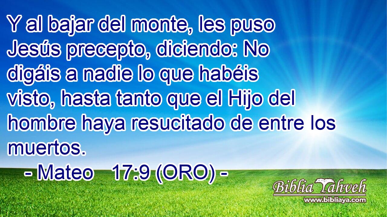  Y al bajar del monte, les puso Jesús precepto, diciendo: No digáis a nadie lo que habéis visto, hasta tanto que el Hijo del hombre haya resucitado de entre los muertos. 