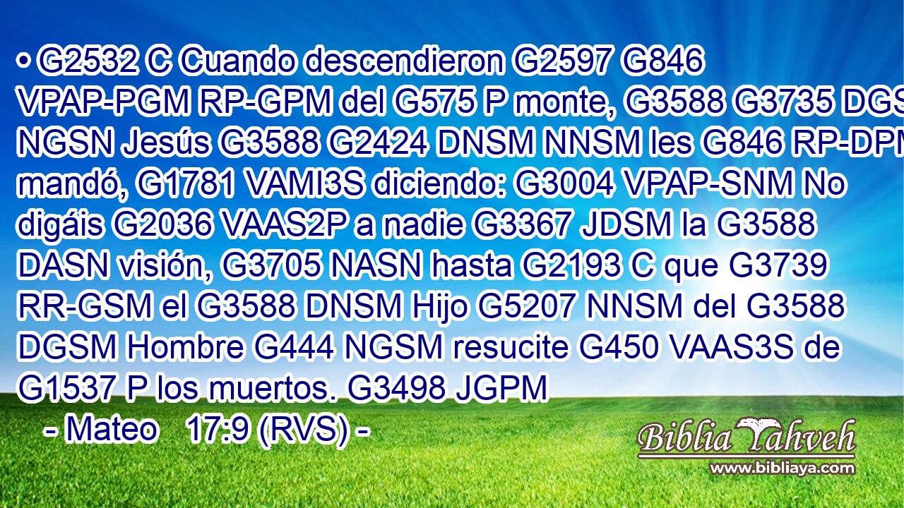 • G2532 C Cuando descendieron G2597 G846 VPAP-PGM RP-GPM del G575 P monte, G3588 G3735 DGSN NGSN Jesús G3588 G2424 DNSM NNSM les G846 RP-DPM mandó, G1781 VAMI3S diciendo: G3004 VPAP-SNM No digáis G2036 VAAS2P a nadie G3367 JDSM la G3588 DASN visión, G3705 NASN hasta G2193 C que G3739 RR-GSM el G3588 DNSM Hijo G5207 NNSM del G3588 DGSM Hombre G444 NGSM resucite G450 VAAS3S de G1537 P los muertos. G3498 JGPM 