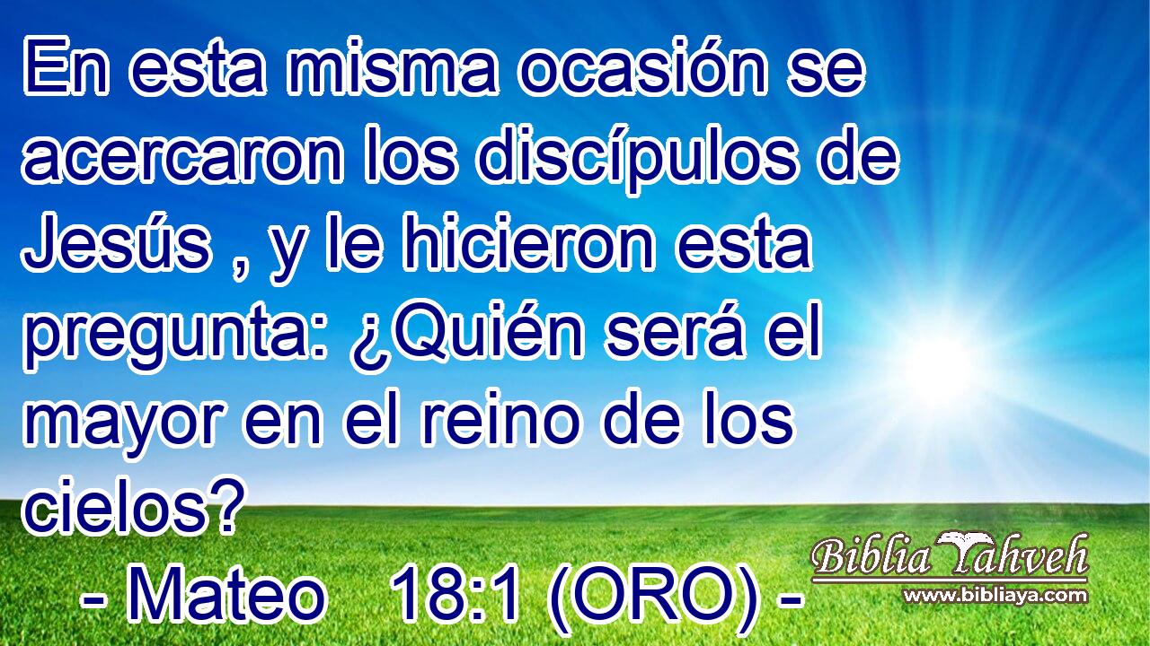  En esta misma ocasión se acercaron los discípulos de Jesús , y le hicieron esta pregunta: ¿Quién será el mayor en el reino de los cielos? 