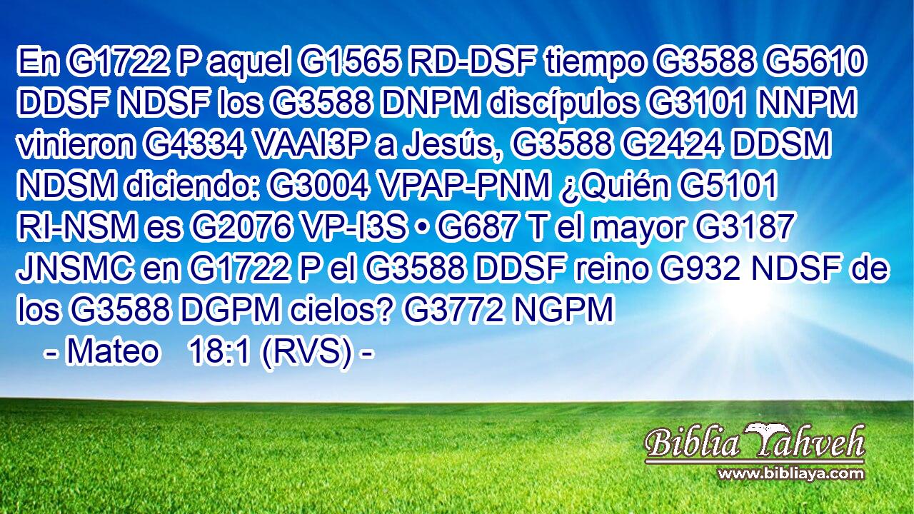 En G1722 P aquel G1565 RD-DSF tiempo G3588 G5610 DDSF NDSF los G3588 DNPM discípulos G3101 NNPM vinieron G4334 VAAI3P a Jesús, G3588 G2424 DDSM NDSM diciendo: G3004 VPAP-PNM ¿Quién G5101 RI-NSM es G2076 VP-I3S • G687 T el mayor G3187 JNSMC en G1722 P el G3588 DDSF reino G932 NDSF de los G3588 DGPM cielos? G3772 NGPM 