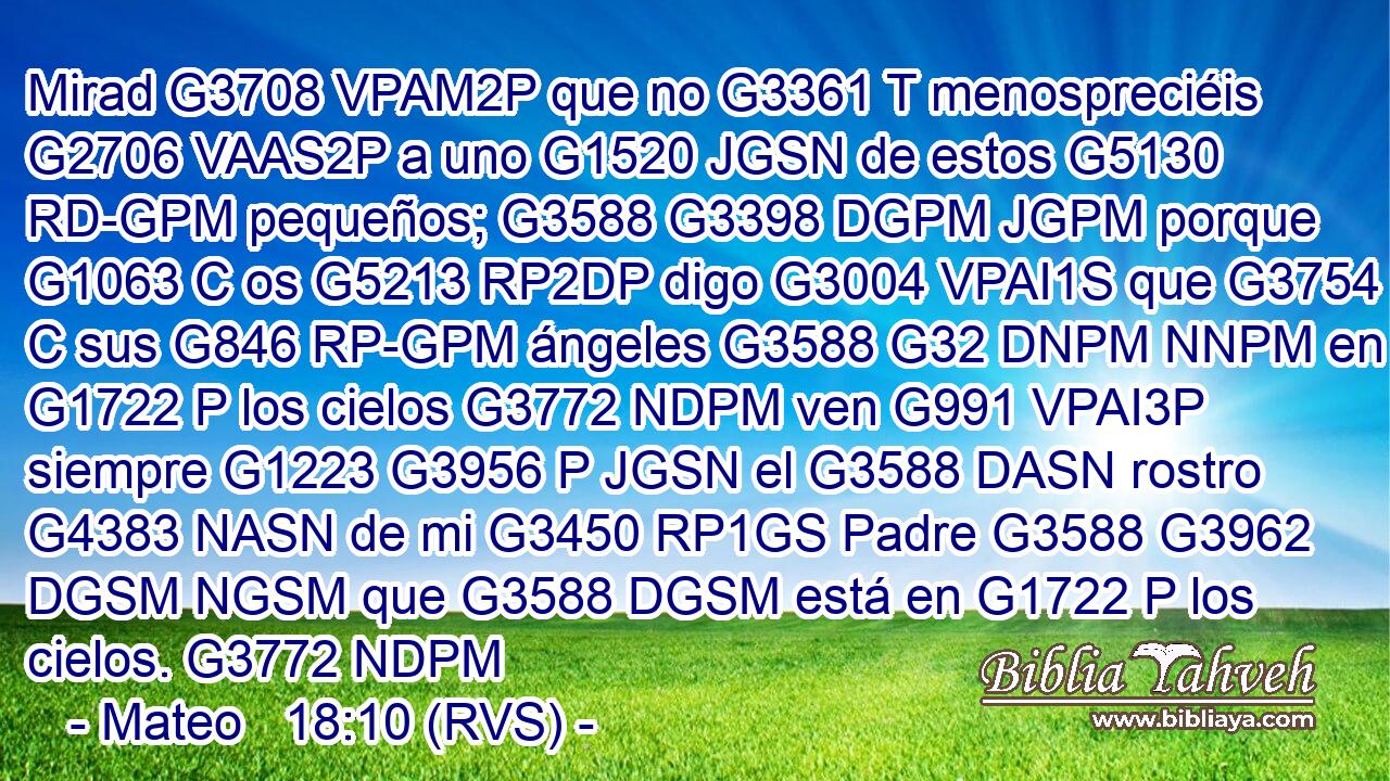 Mirad G3708 VPAM2P que no G3361 T menospreciéis G2706 VAAS2P a uno G1520 JGSN de estos G5130 RD-GPM pequeños; G3588 G3398 DGPM JGPM porque G1063 C os G5213 RP2DP digo G3004 VPAI1S que G3754 C sus G846 RP-GPM ángeles G3588 G32 DNPM NNPM en G1722 P los cielos G3772 NDPM ven G991 VPAI3P siempre G1223 G3956 P JGSN el G3588 DASN rostro G4383 NASN de mi G3450 RP1GS Padre G3588 G3962 DGSM NGSM que G3588 DGSM está en G1722 P los cielos. G3772 NDPM 