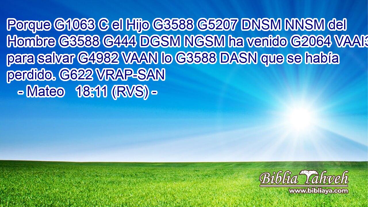 Porque G1063 C el Hijo G3588 G5207 DNSM NNSM del Hombre G3588 G444 DGSM NGSM ha venido G2064 VAAI3S para salvar G4982 VAAN lo G3588 DASN que se había perdido. G622 VRAP-SAN 