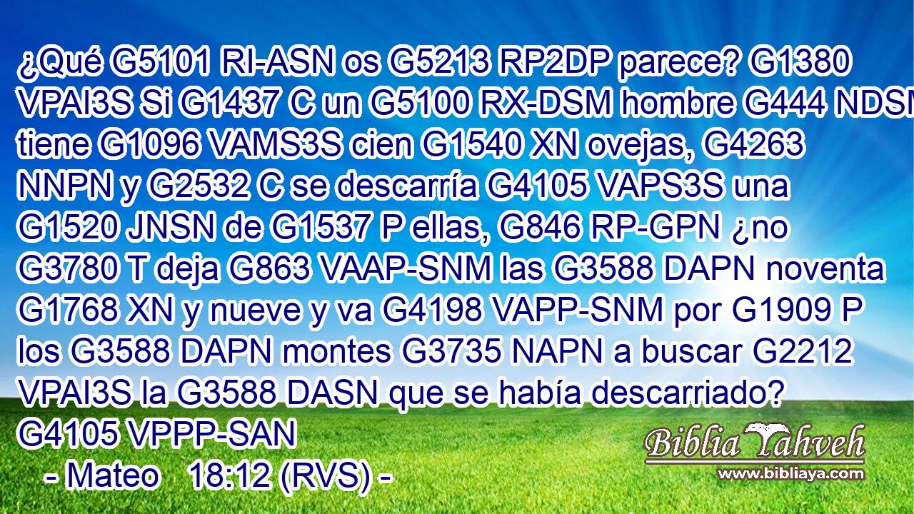 ¿Qué G5101 RI-ASN os G5213 RP2DP parece? G1380 VPAI3S Si G1437 C un G5100 RX-DSM hombre G444 NDSM tiene G1096 VAMS3S cien G1540 XN ovejas, G4263 NNPN y G2532 C se descarría G4105 VAPS3S una G1520 JNSN de G1537 P ellas, G846 RP-GPN ¿no G3780 T deja G863 VAAP-SNM las G3588 DAPN noventa G1768 XN y nueve y va G4198 VAPP-SNM por G1909 P los G3588 DAPN montes G3735 NAPN a buscar G2212 VPAI3S la G3588 DASN que se había descarriado? G4105 VPPP-SAN 