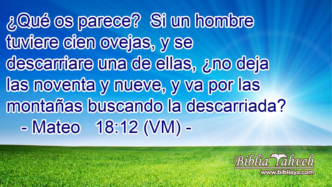  ¿Qué os parece?  Si un hombre tuviere cien ovejas, y se descarriare una de ellas, ¿no deja las noventa y nueve, y va por las montañas buscando la descarriada? 