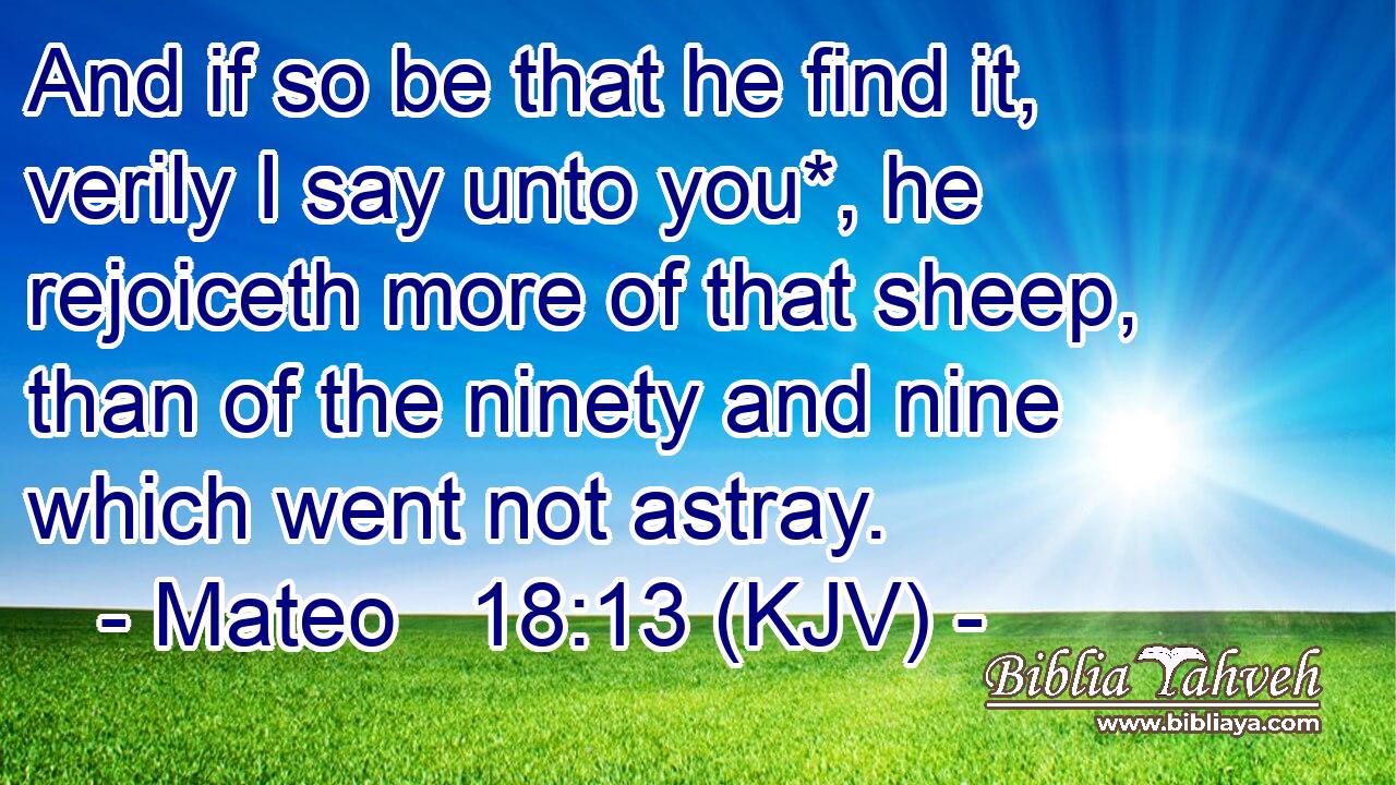 And if so be that he find it, verily I say unto you*, he rejoiceth more of that sheep, than of the ninety and nine which went not astray.