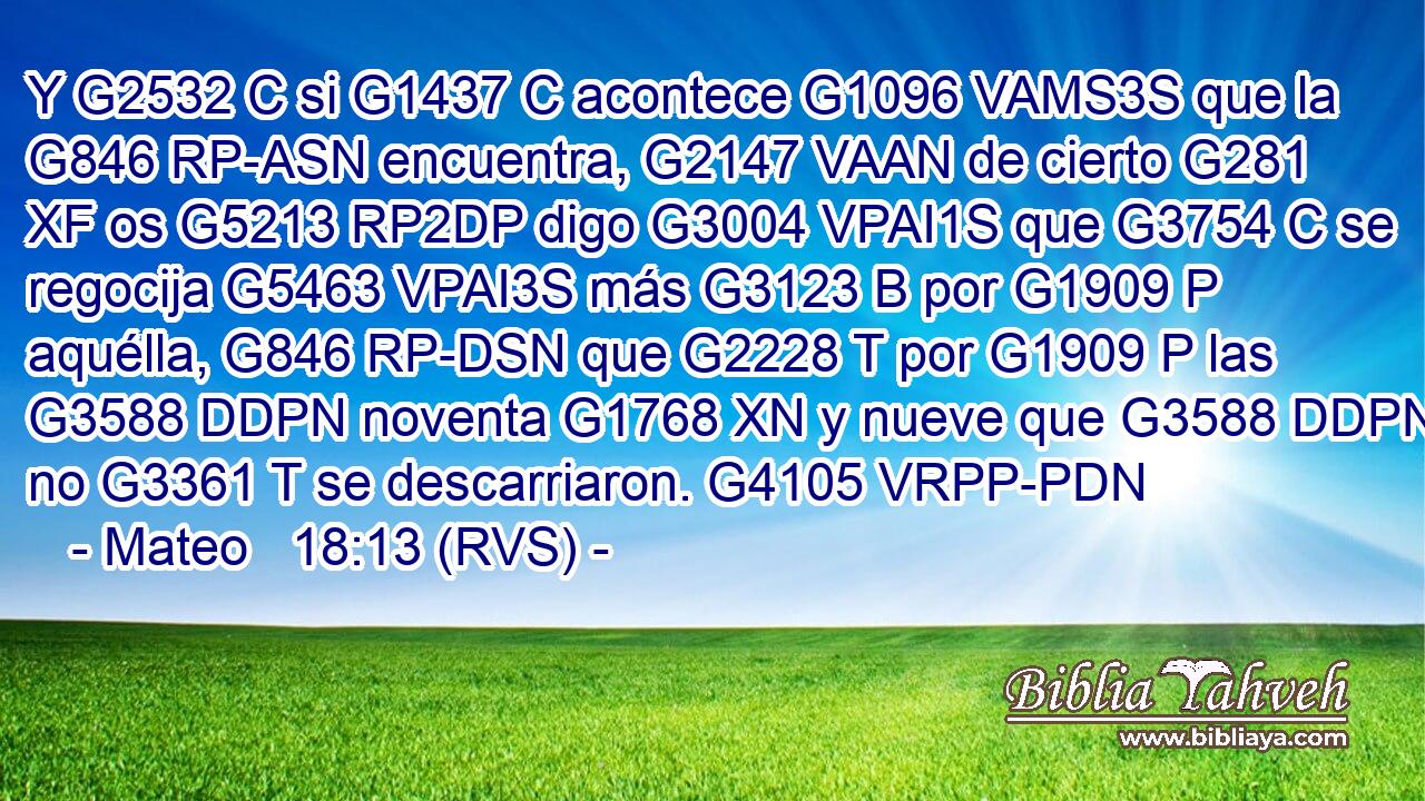 Y G2532 C si G1437 C acontece G1096 VAMS3S que la G846 RP-ASN encuentra, G2147 VAAN de cierto G281 XF os G5213 RP2DP digo G3004 VPAI1S que G3754 C se regocija G5463 VPAI3S más G3123 B por G1909 P aquélla, G846 RP-DSN que G2228 T por G1909 P las G3588 DDPN noventa G1768 XN y nueve que G3588 DDPN no G3361 T se descarriaron. G4105 VRPP-PDN 