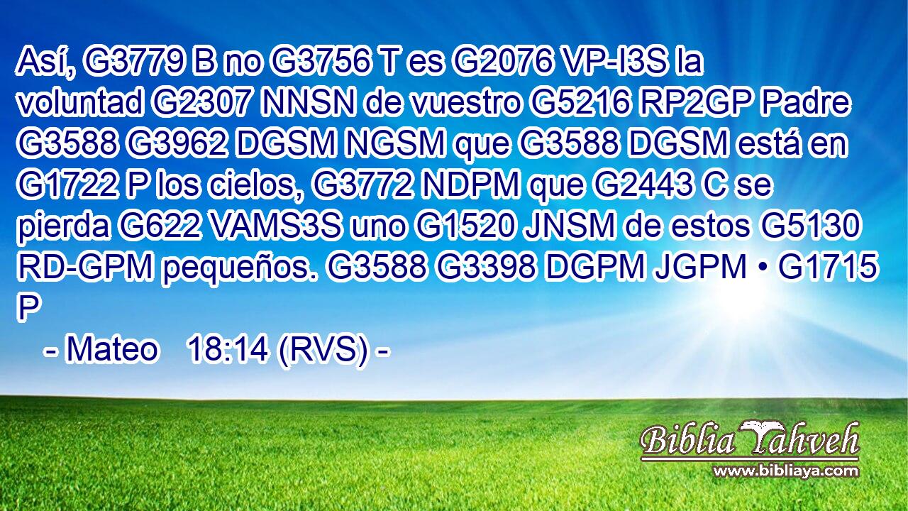 Así, G3779 B no G3756 T es G2076 VP-I3S la voluntad G2307 NNSN de vuestro G5216 RP2GP Padre G3588 G3962 DGSM NGSM que G3588 DGSM está en G1722 P los cielos, G3772 NDPM que G2443 C se pierda G622 VAMS3S uno G1520 JNSM de estos G5130 RD-GPM pequeños. G3588 G3398 DGPM JGPM • G1715 P 
