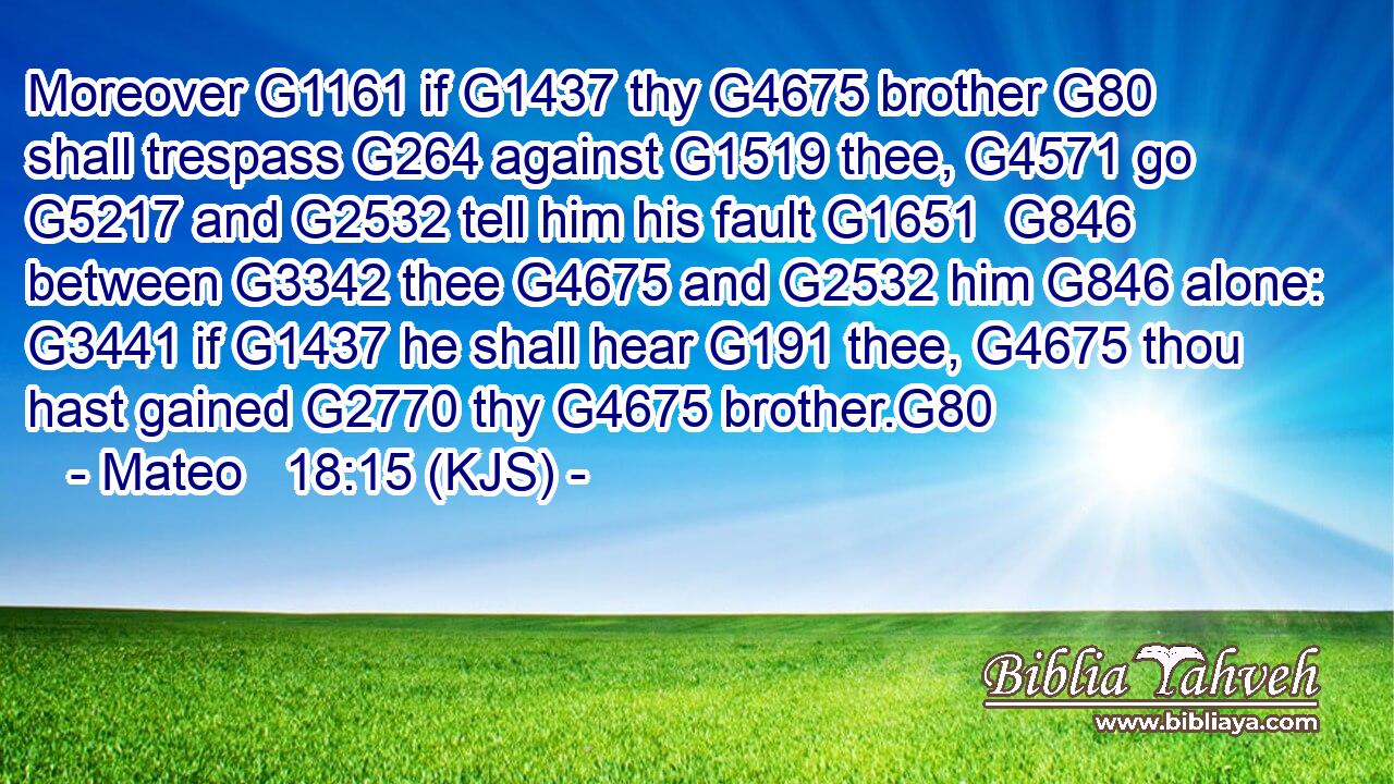 Moreover G1161 if G1437 thy G4675 brother G80 shall trespass G264 against G1519 thee, G4571 go G5217 and G2532 tell him his fault G1651  G846 between G3342 thee G4675 and G2532 him G846 alone: G3441 if G1437 he shall hear G191 thee, G4675 thou hast gained G2770 thy G4675 brother.G80