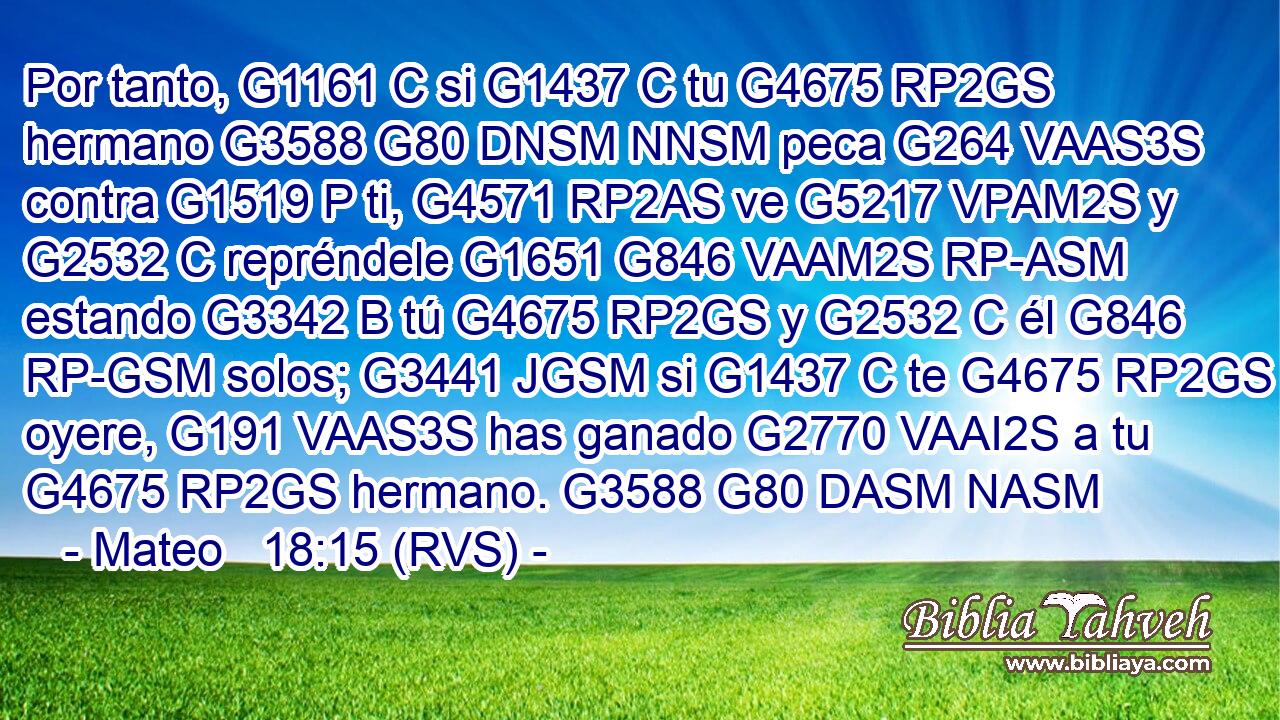 Por tanto, G1161 C si G1437 C tu G4675 RP2GS hermano G3588 G80 DNSM NNSM peca G264 VAAS3S contra G1519 P ti, G4571 RP2AS ve G5217 VPAM2S y G2532 C repréndele G1651 G846 VAAM2S RP-ASM estando G3342 B tú G4675 RP2GS y G2532 C él G846 RP-GSM solos; G3441 JGSM si G1437 C te G4675 RP2GS oyere, G191 VAAS3S has ganado G2770 VAAI2S a tu G4675 RP2GS hermano. G3588 G80 DASM NASM 