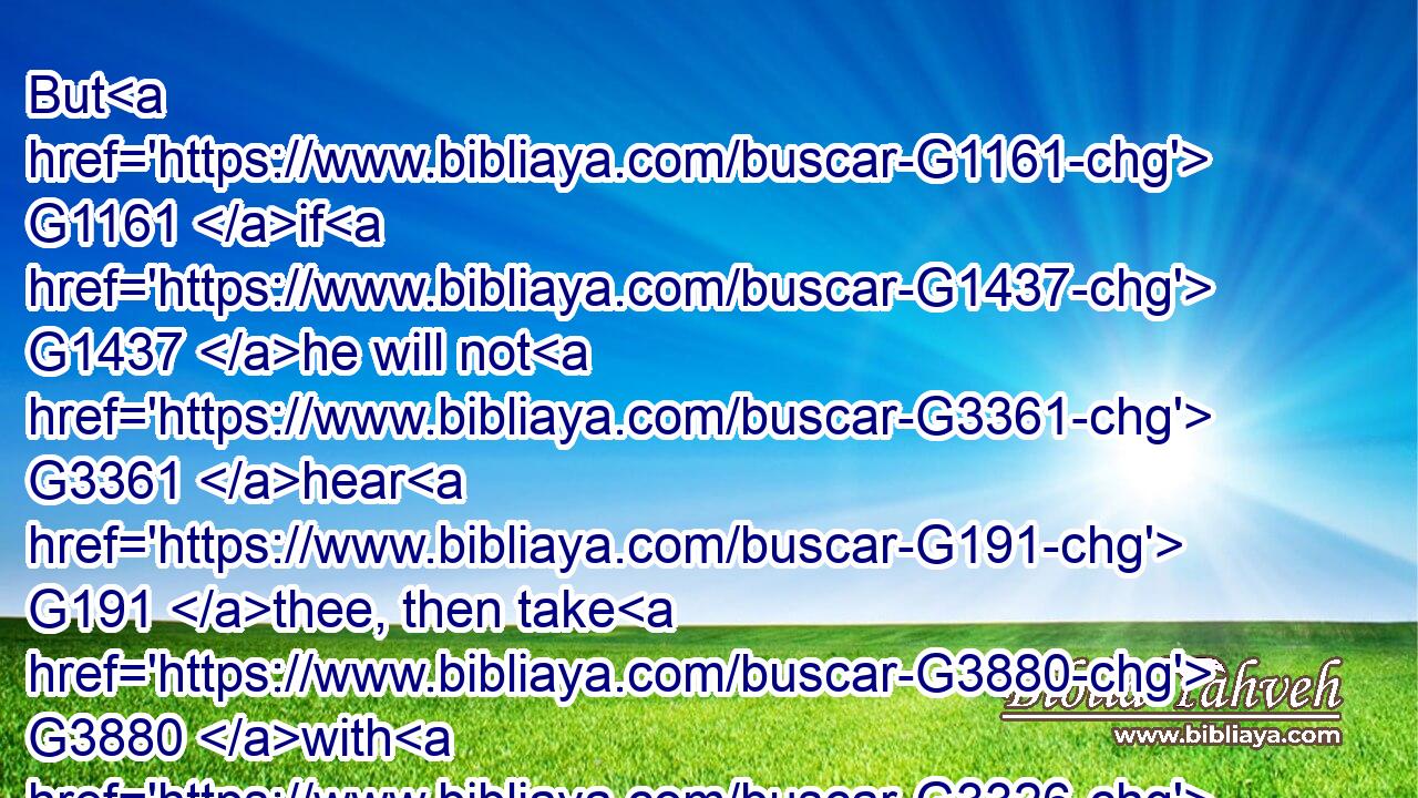 But G1161 if G1437 he will not G3361 hear G191 thee, then take G3880 with G3326 thee G4675 one G1520 or G2228 two G1417 more, G2089 that G2443 in G1909 the mouth G4750 of two G1417 or G2228 three G5140 witnesses G3144 every G3956 word G4487 may be established.G2476