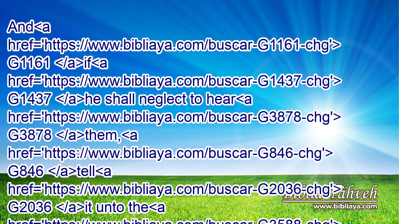 And G1161 if G1437 he shall neglect to hear G3878 them, G846 tell G2036 it unto the G3588 church: G1577 but G1161 if G1437 he neglect to hear G3878 the G3588 church, G1577 let him be G2077 unto thee G4671 as G5618 an heathen man G1482 and G2532 a publican.G5057