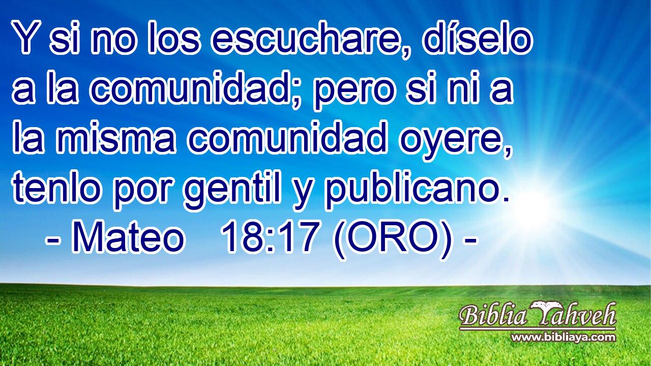  Y si no los escuchare, díselo a la comunidad; pero si ni a la misma comunidad oyere, tenlo por gentil y publicano. 