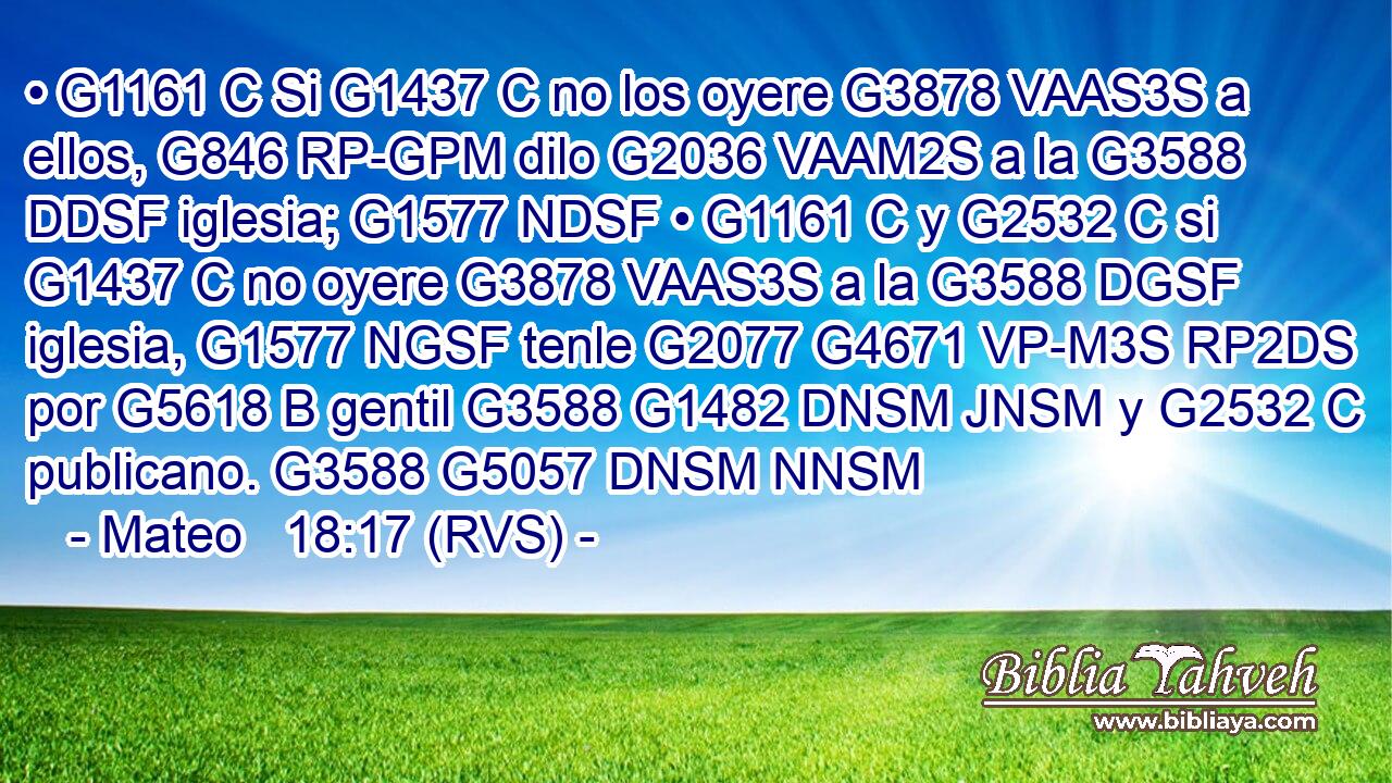 • G1161 C Si G1437 C no los oyere G3878 VAAS3S a ellos, G846 RP-GPM dilo G2036 VAAM2S a la G3588 DDSF iglesia; G1577 NDSF • G1161 C y G2532 C si G1437 C no oyere G3878 VAAS3S a la G3588 DGSF iglesia, G1577 NGSF tenle G2077 G4671 VP-M3S RP2DS por G5618 B gentil G3588 G1482 DNSM JNSM y G2532 C publicano. G3588 G5057 DNSM NNSM 