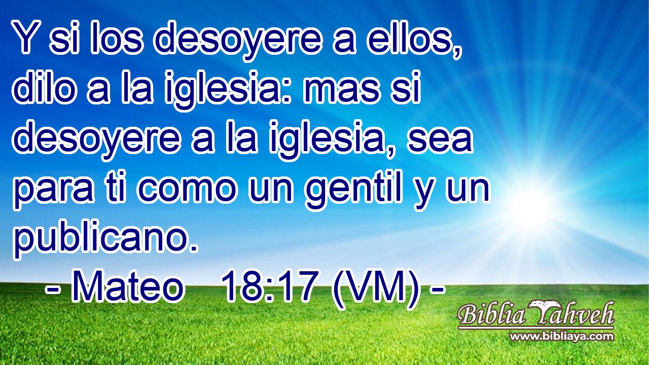  Y si los desoyere a ellos, dilo a la iglesia: mas si desoyere a la iglesia, sea para ti como un gentil y un publicano. 