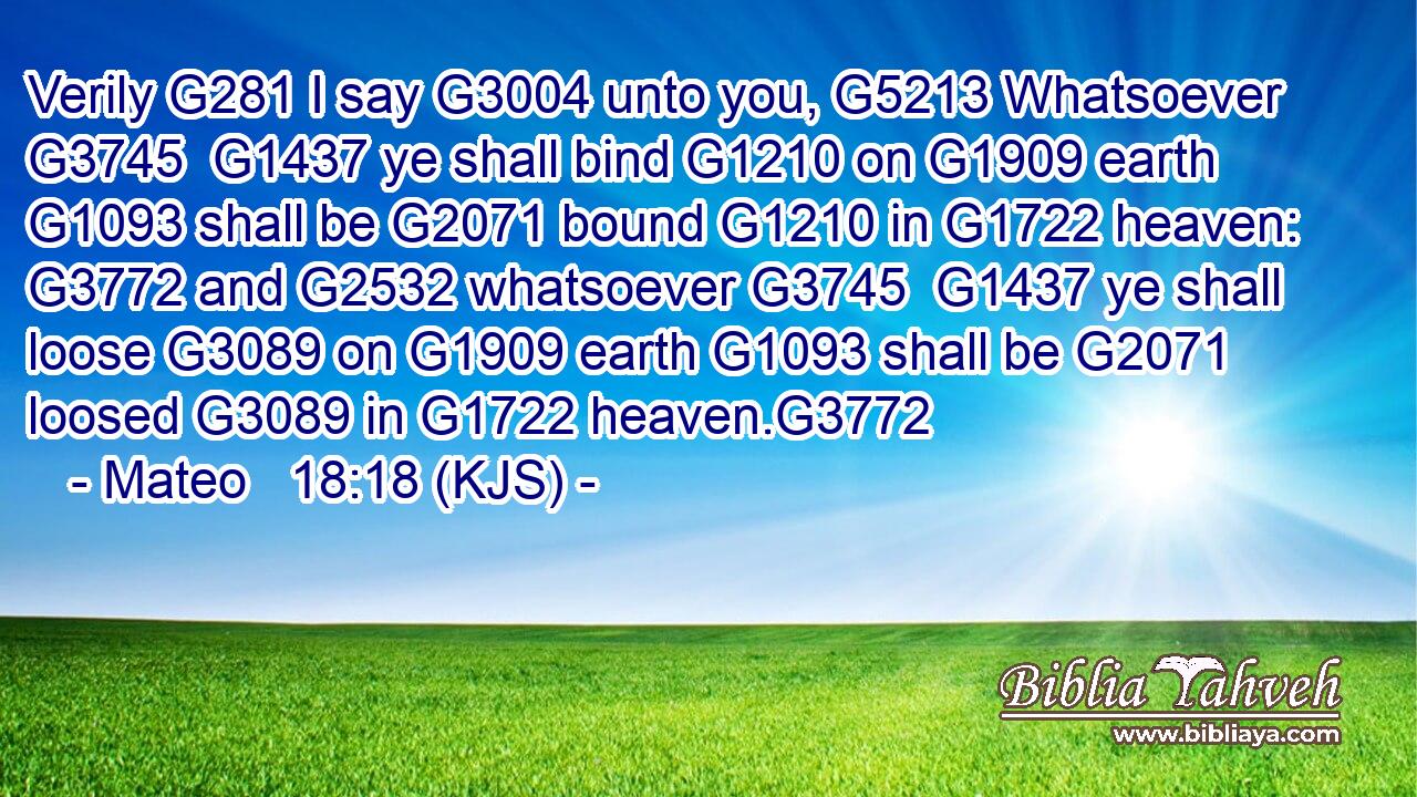 Verily G281 I say G3004 unto you, G5213 Whatsoever G3745  G1437 ye shall bind G1210 on G1909 earth G1093 shall be G2071 bound G1210 in G1722 heaven: G3772 and G2532 whatsoever G3745  G1437 ye shall loose G3089 on G1909 earth G1093 shall be G2071 loosed G3089 in G1722 heaven.G3772