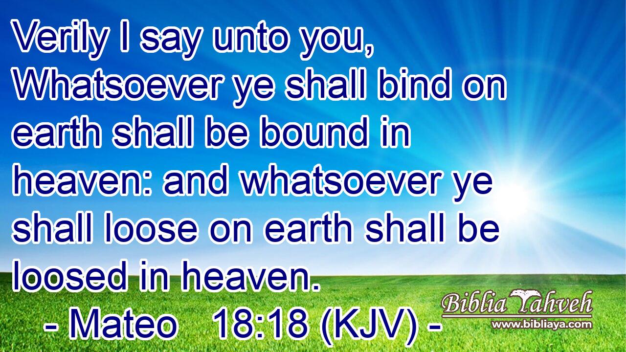 Verily I say unto you, Whatsoever ye shall bind on earth shall be bound in heaven: and whatsoever ye shall loose on earth shall be loosed in heaven.