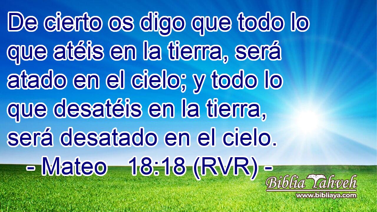 De cierto os digo que todo lo que atéis en la tierra, será atado en el cielo; y todo lo que desatéis en la tierra, será desatado en el cielo.