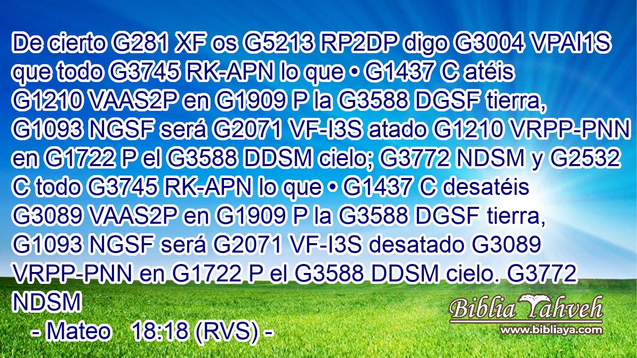 De cierto G281 XF os G5213 RP2DP digo G3004 VPAI1S que todo G3745 RK-APN lo que • G1437 C atéis G1210 VAAS2P en G1909 P la G3588 DGSF tierra, G1093 NGSF será G2071 VF-I3S atado G1210 VRPP-PNN en G1722 P el G3588 DDSM cielo; G3772 NDSM y G2532 C todo G3745 RK-APN lo que • G1437 C desatéis G3089 VAAS2P en G1909 P la G3588 DGSF tierra, G1093 NGSF será G2071 VF-I3S desatado G3089 VRPP-PNN en G1722 P el G3588 DDSM cielo. G3772 NDSM 