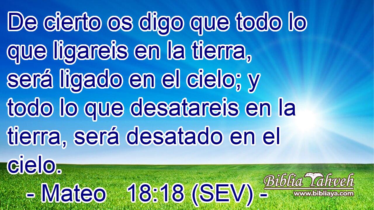 De cierto os digo que todo lo que ligareis en la tierra, será ligado en el cielo; y todo lo que desatareis en la tierra, será desatado en el cielo.