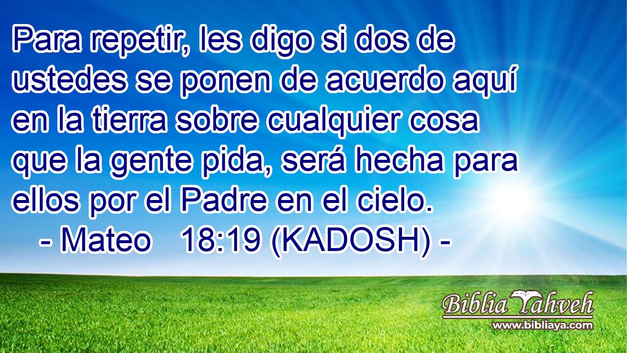  Para repetir, les digo si dos de ustedes se ponen de acuerdo aquí en la tierra sobre cualquier cosa que la gente pida, será hecha para ellos por el Padre en el cielo. 