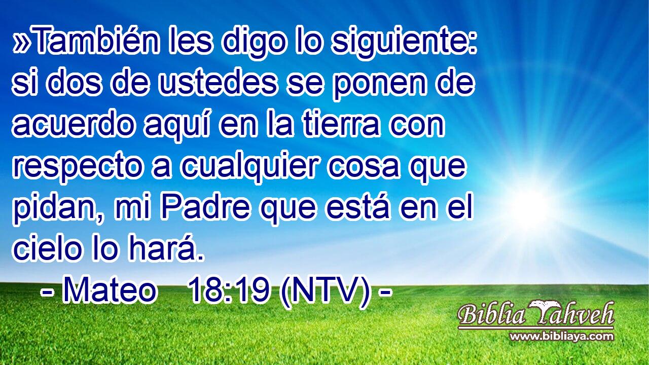 »También les digo lo siguiente: si dos de ustedes se ponen de acuerdo aquí en la tierra con respecto a cualquier cosa que pidan, mi Padre que está en el cielo lo hará.