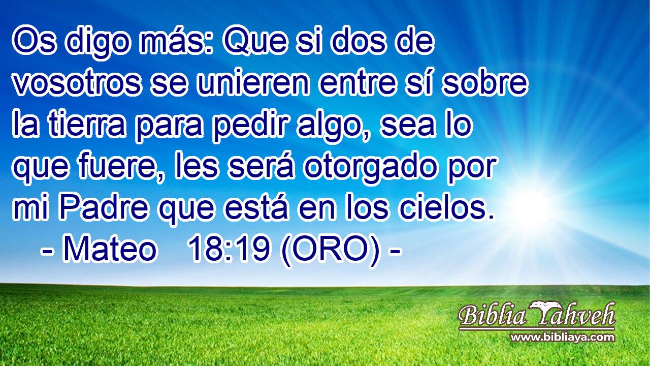  Os digo más: Que si dos de vosotros se unieren entre sí sobre la tierra para pedir algo, sea lo que fuere, les será otorgado por mi Padre que está en los cielos. 