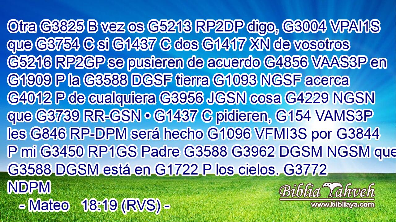 Otra G3825 B vez os G5213 RP2DP digo, G3004 VPAI1S que G3754 C si G1437 C dos G1417 XN de vosotros G5216 RP2GP se pusieren de acuerdo G4856 VAAS3P en G1909 P la G3588 DGSF tierra G1093 NGSF acerca G4012 P de cualquiera G3956 JGSN cosa G4229 NGSN que G3739 RR-GSN • G1437 C pidieren, G154 VAMS3P les G846 RP-DPM será hecho G1096 VFMI3S por G3844 P mi G3450 RP1GS Padre G3588 G3962 DGSM NGSM que G3588 DGSM está en G1722 P los cielos. G3772 NDPM 