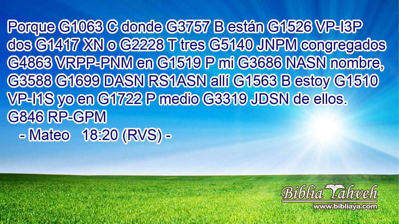 Porque G1063 C donde G3757 B están G1526 VP-I3P dos G1417 XN o G2228 T tres G5140 JNPM congregados G4863 VRPP-PNM en G1519 P mi G3686 NASN nombre, G3588 G1699 DASN RS1ASN allí G1563 B estoy G1510 VP-I1S yo en G1722 P medio G3319 JDSN de ellos. G846 RP-GPM 