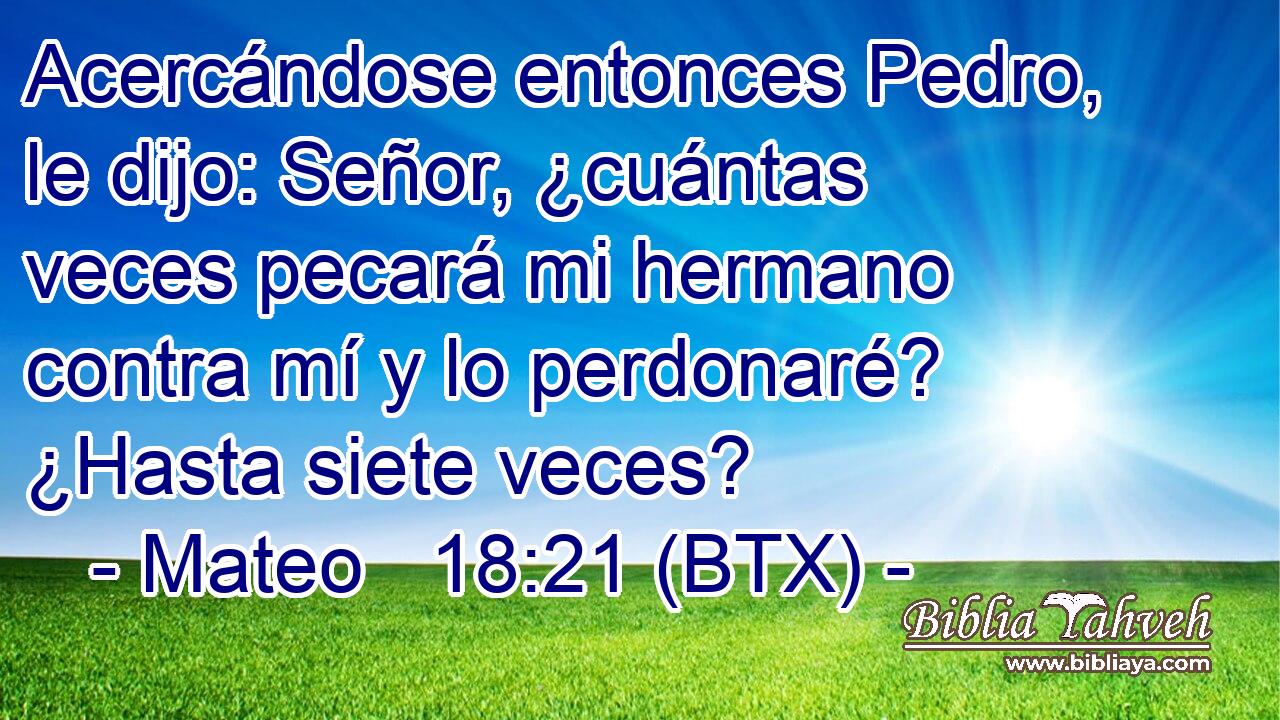 Acercándose entonces Pedro, le dijo: Señor, ¿cuántas veces pecará mi hermano contra mí y lo perdonaré? ¿Hasta siete veces?
