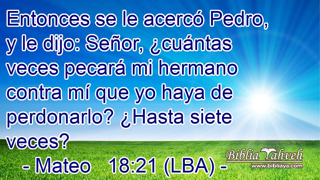 Entonces se le acercó Pedro, y le dijo: Señor, ¿cuántas veces pecará mi hermano contra mí que yo haya de perdonarlo? ¿Hasta siete veces?