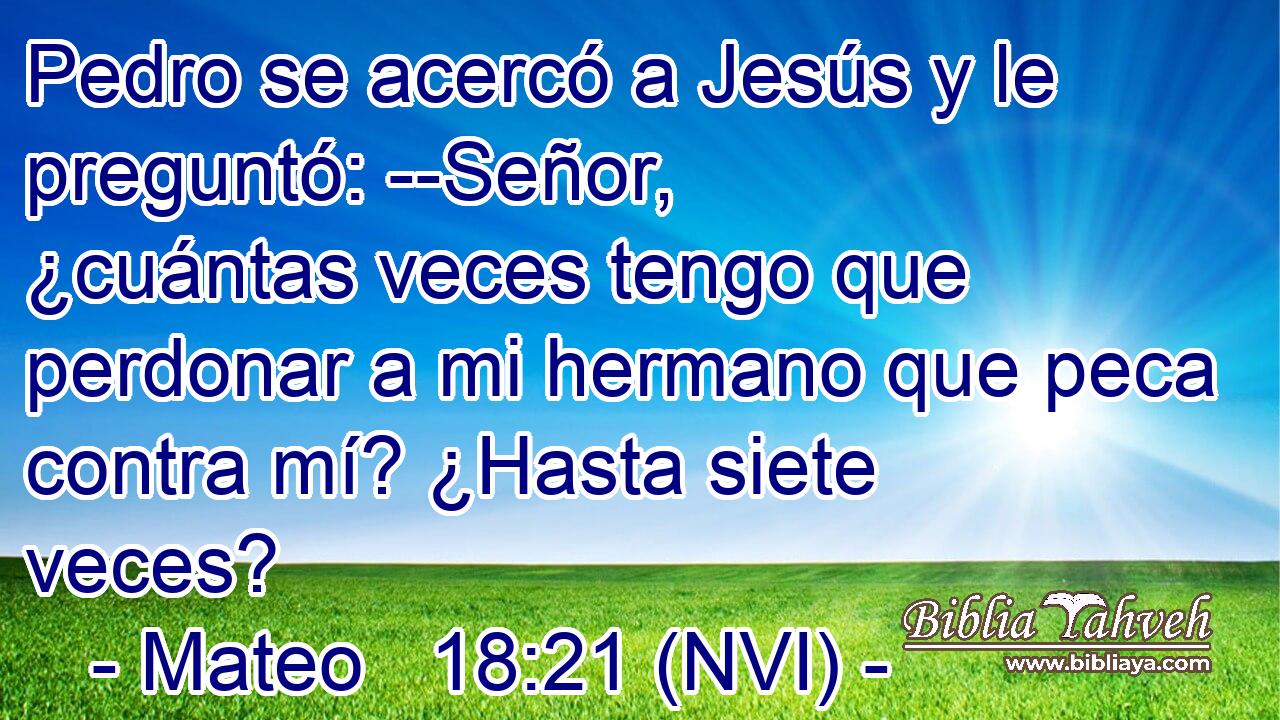  Pedro se acercó a Jesús y le preguntó: --Señor, ¿cuántas veces tengo que perdonar a mi hermano que peca contra mí? ¿Hasta siete veces? 