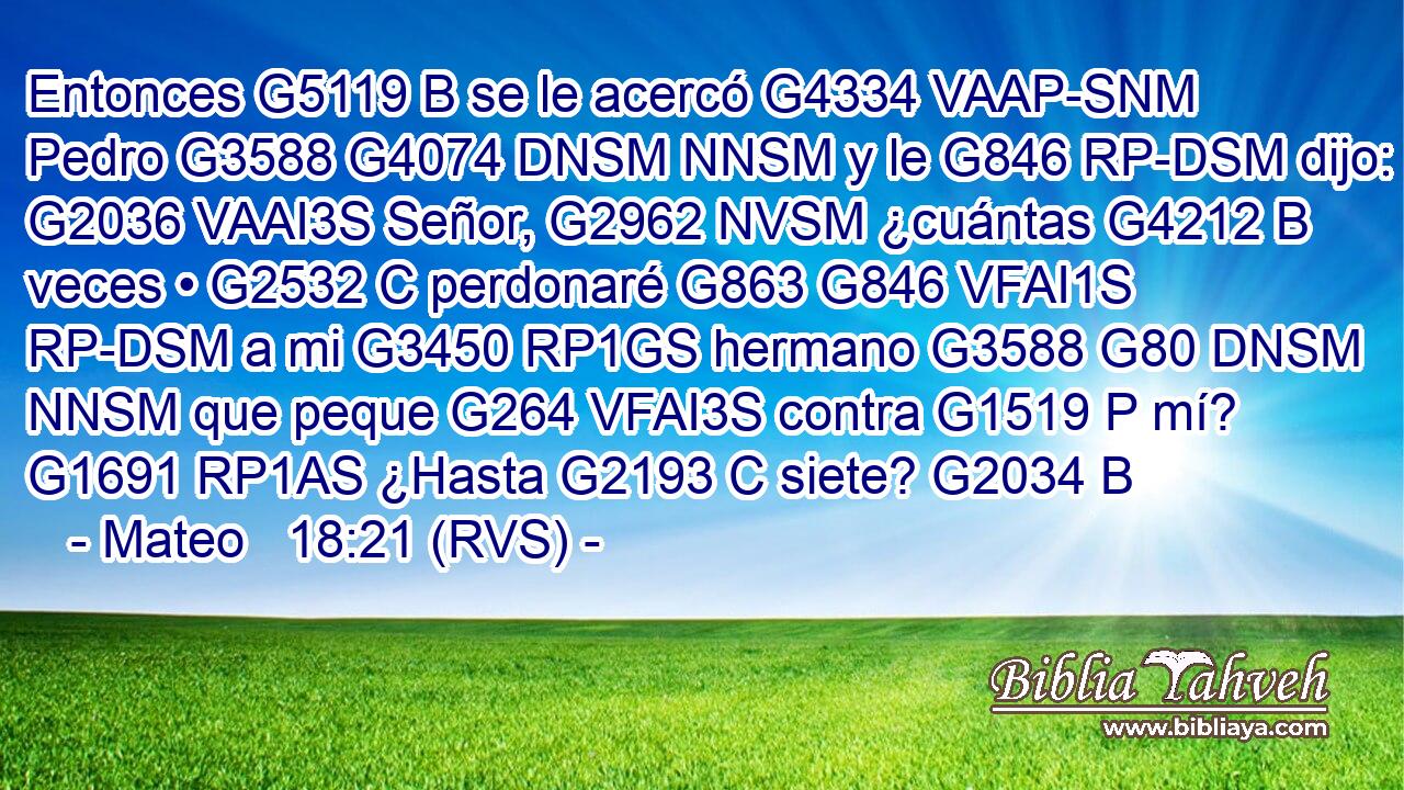Entonces G5119 B se le acercó G4334 VAAP-SNM Pedro G3588 G4074 DNSM NNSM y le G846 RP-DSM dijo: G2036 VAAI3S Señor, G2962 NVSM ¿cuántas G4212 B veces • G2532 C perdonaré G863 G846 VFAI1S RP-DSM a mi G3450 RP1GS hermano G3588 G80 DNSM NNSM que peque G264 VFAI3S contra G1519 P mí? G1691 RP1AS ¿Hasta G2193 C siete? G2034 B