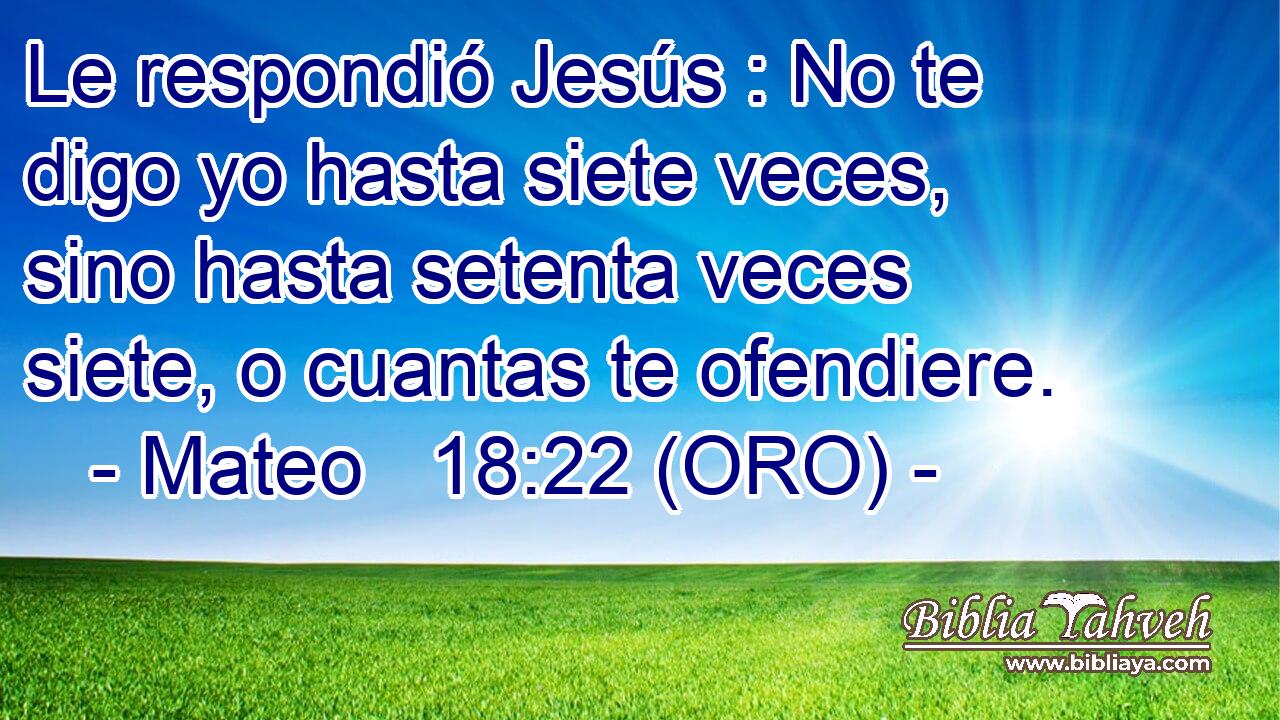  Le respondió Jesús : No te digo yo hasta siete veces, sino hasta setenta veces siete, o cuantas te ofendiere. 