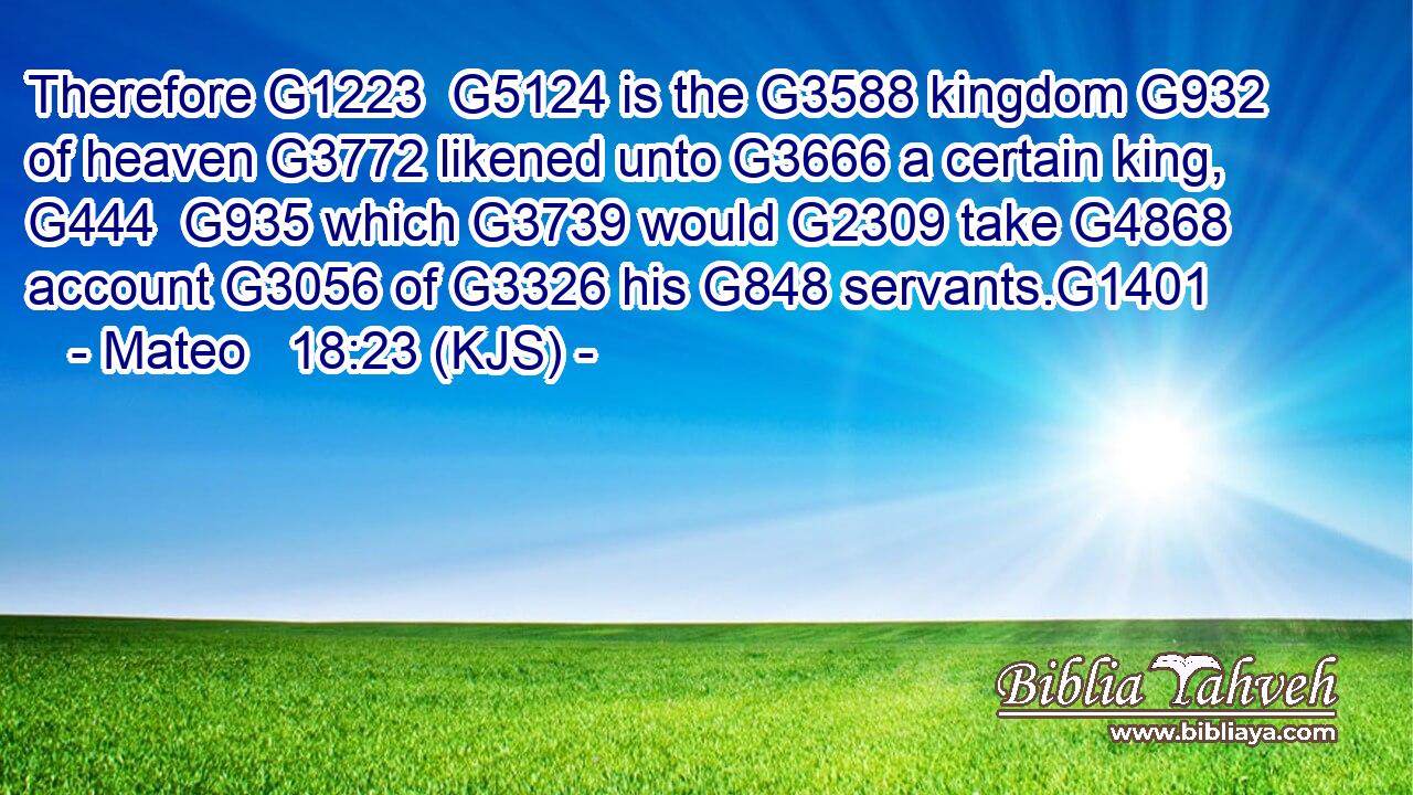 Therefore G1223  G5124 is the G3588 kingdom G932 of heaven G3772 likened unto G3666 a certain king, G444  G935 which G3739 would G2309 take G4868 account G3056 of G3326 his G848 servants.G1401