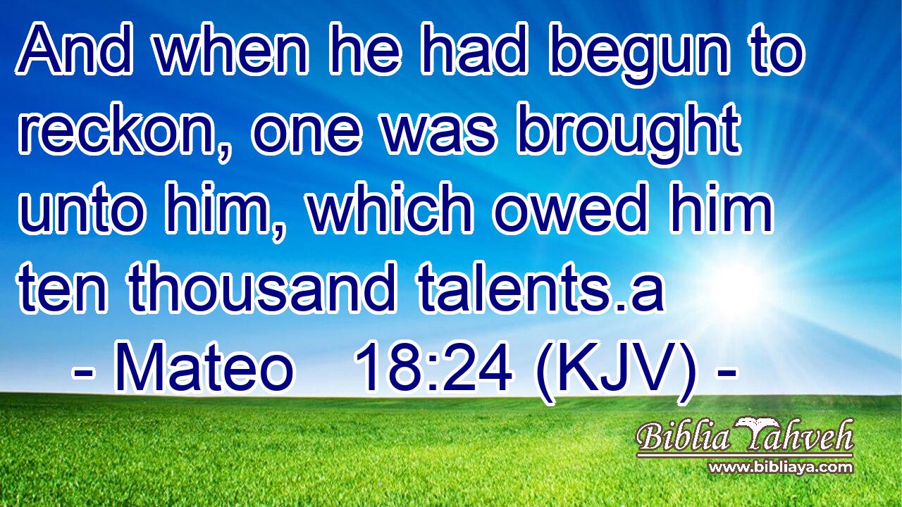 And when he had begun to reckon, one was brought unto him, which owed him ten thousand talents.a