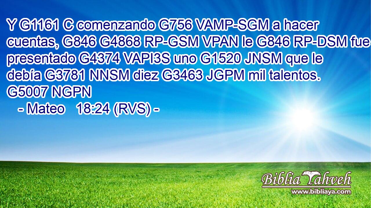 Y G1161 C comenzando G756 VAMP-SGM a hacer cuentas, G846 G4868 RP-GSM VPAN le G846 RP-DSM fue presentado G4374 VAPI3S uno G1520 JNSM que le debía G3781 NNSM diez G3463 JGPM mil talentos. G5007 NGPN 