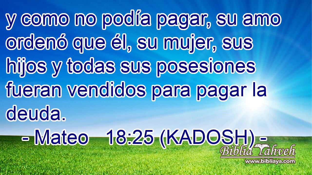  y como no podía pagar, su amo ordenó que él, su mujer, sus hijos y todas sus posesiones fueran vendidos para pagar la deuda. 