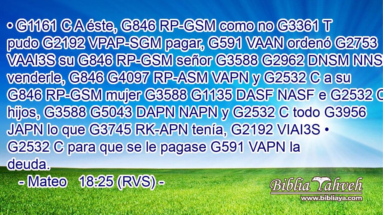 • G1161 C A éste, G846 RP-GSM como no G3361 T pudo G2192 VPAP-SGM pagar, G591 VAAN ordenó G2753 VAAI3S su G846 RP-GSM señor G3588 G2962 DNSM NNSM venderle, G846 G4097 RP-ASM VAPN y G2532 C a su G846 RP-GSM mujer G3588 G1135 DASF NASF e G2532 C hijos, G3588 G5043 DAPN NAPN y G2532 C todo G3956 JAPN lo que G3745 RK-APN tenía, G2192 VIAI3S • G2532 C para que se le pagase G591 VAPN la deuda. 