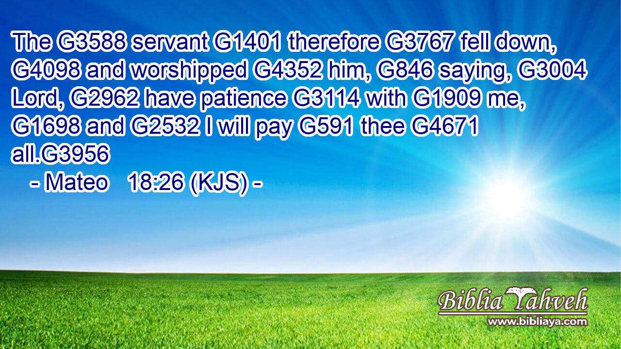 The G3588 servant G1401 therefore G3767 fell down, G4098 and worshipped G4352 him, G846 saying, G3004 Lord, G2962 have patience G3114 with G1909 me, G1698 and G2532 I will pay G591 thee G4671 all.G3956