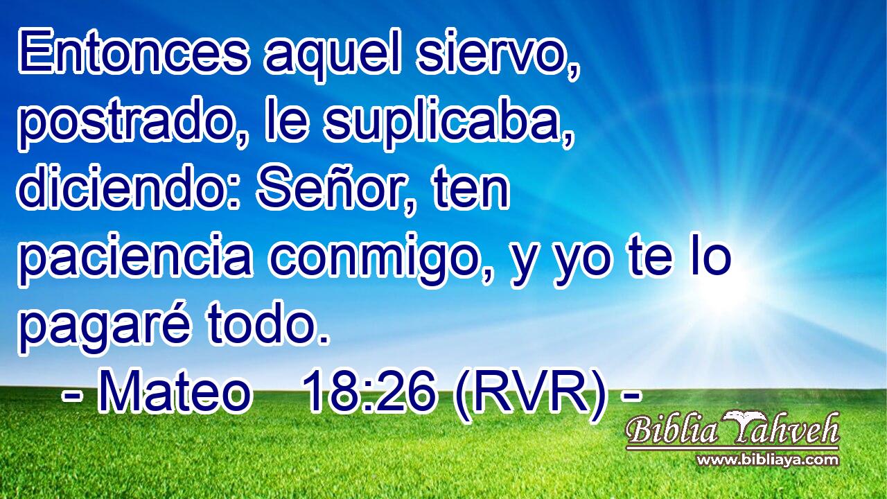 Entonces aquel siervo, postrado, le suplicaba, diciendo: Señor, ten paciencia conmigo, y yo te lo pagaré todo.
