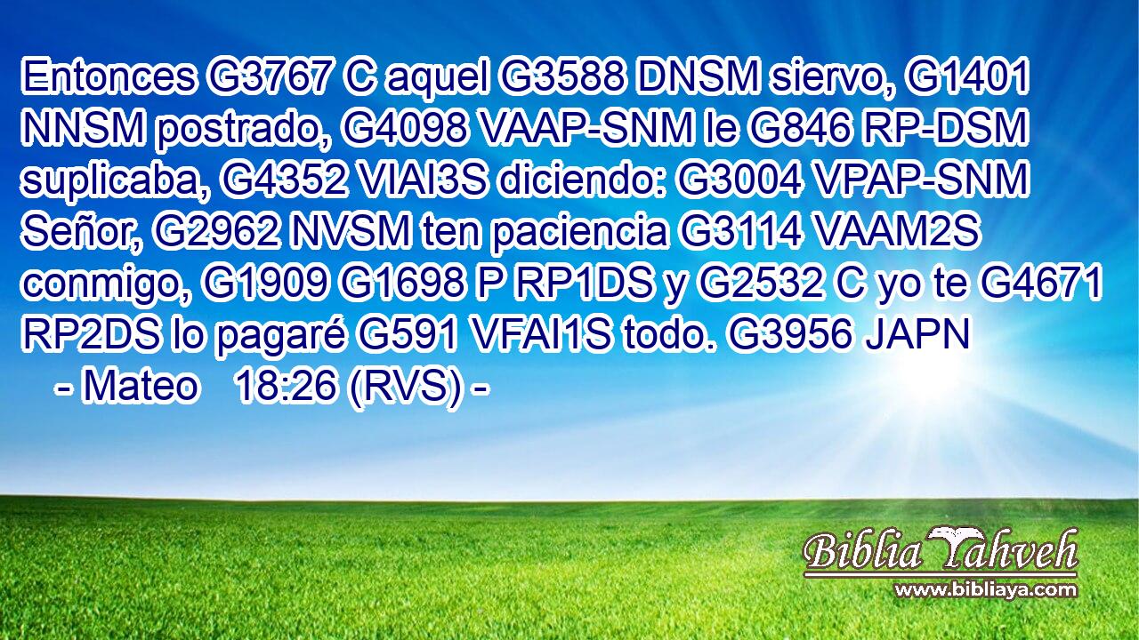 Entonces G3767 C aquel G3588 DNSM siervo, G1401 NNSM postrado, G4098 VAAP-SNM le G846 RP-DSM suplicaba, G4352 VIAI3S diciendo: G3004 VPAP-SNM Señor, G2962 NVSM ten paciencia G3114 VAAM2S conmigo, G1909 G1698 P RP1DS y G2532 C yo te G4671 RP2DS lo pagaré G591 VFAI1S todo. G3956 JAPN 